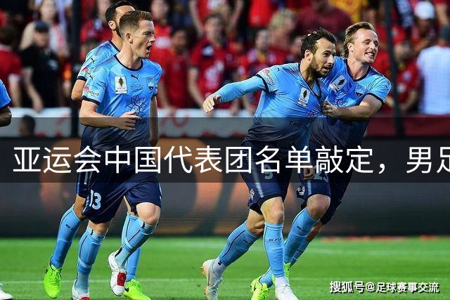 亚运会中国代表团名单敲定，男足23人阵容出炉，海港后卫因伤缺席
