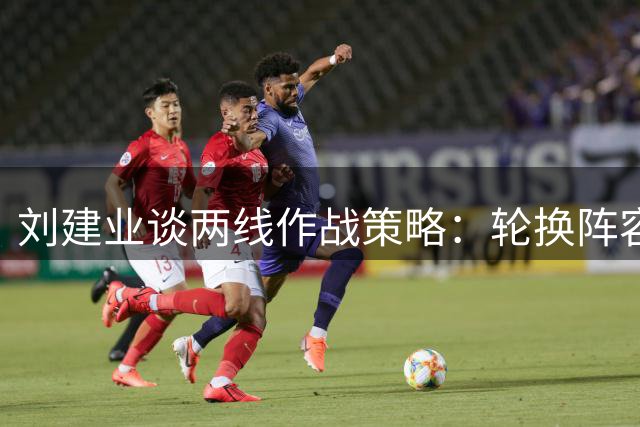 刘建业谈两线作战策略：轮换阵容确保球队可持续性