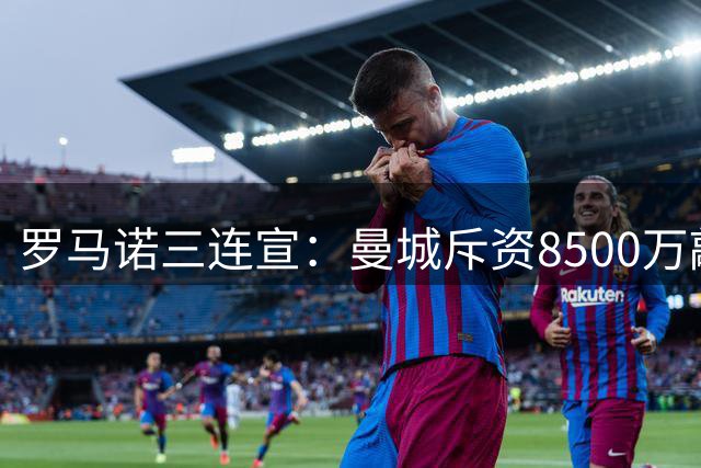 罗马诺三连宣：曼城斥资8500万敲定新援，阿森纳与巴萨迎来重磅操作